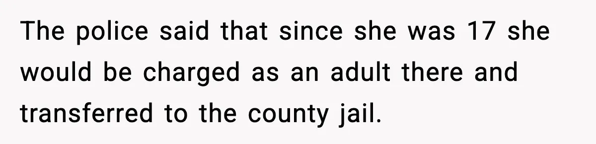 The police said that since she was 17 she would be charged as an adult there and transferred to the county jail.
