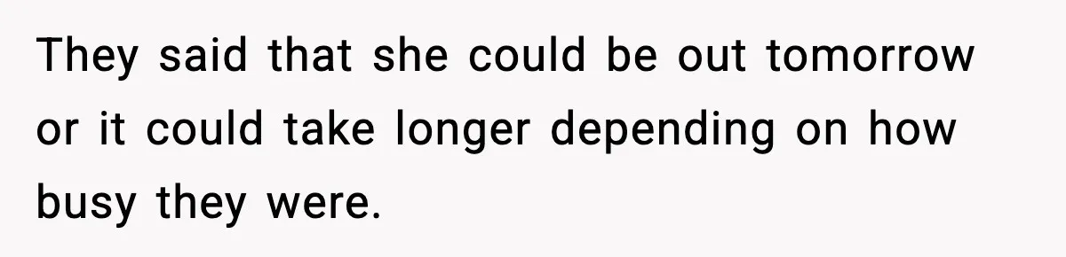 They said that she could be out tomorrow or it could take longer depending on how busy they were.