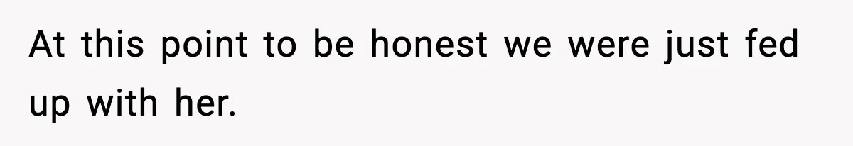 At this point to be honest we were just fed up with her.