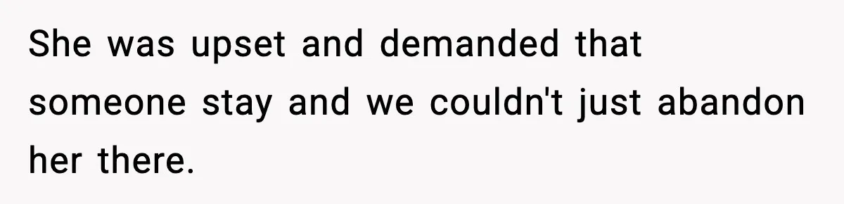 She was upset and demanded that someone stay and we couldn't just abandon her there.