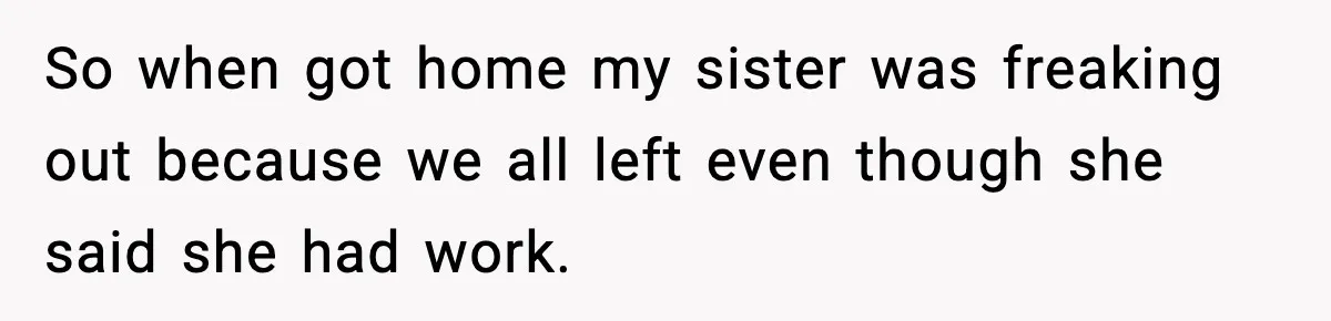 So when got home my sister was freaking out because we all left even though she said she had work.