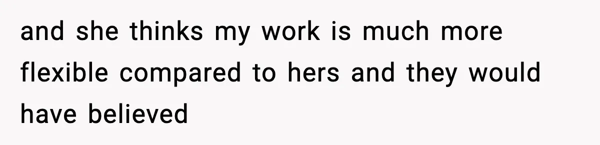 and she thinks my work is much more flexible compared to hers and they would have believed