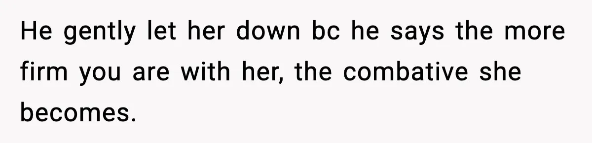 He gently let her down bc he says the more firm you are with her, the combative she becomes.
