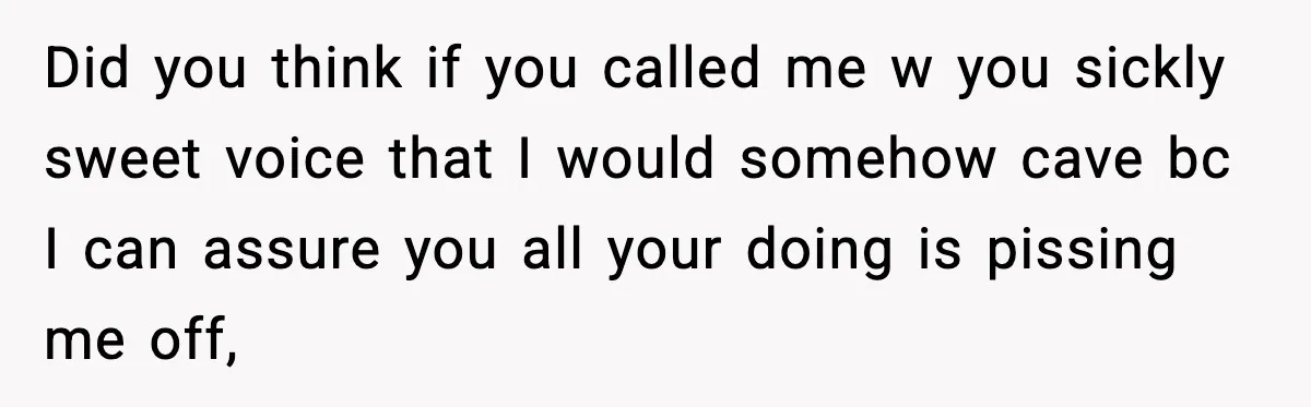 Did you think if you called me w you sickly sweet voice that I would somehow cave bc I can assure you all your doing is pissing me off,