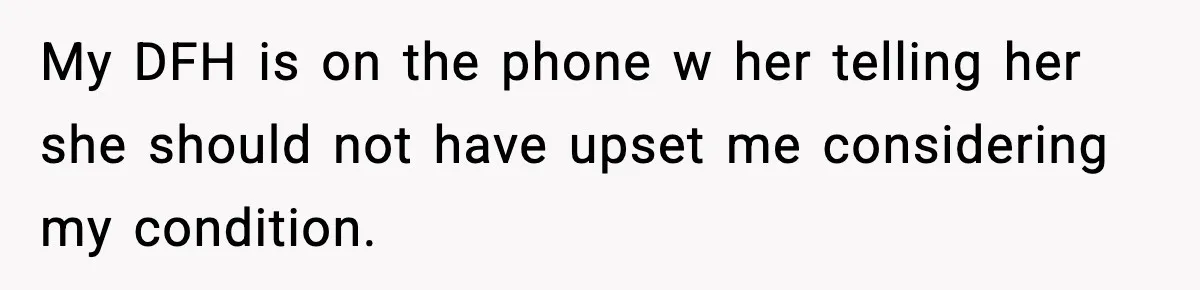 My DFH is on the phone w her telling her she should not have upset me considering my condition.