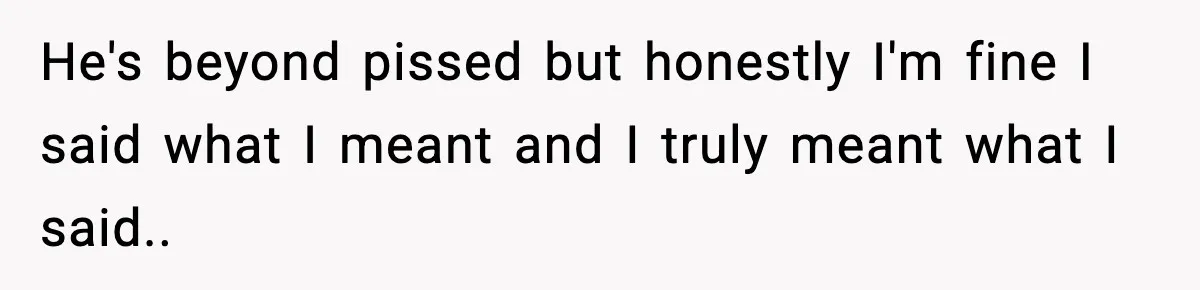 He's beyond pissed but honestly I'm fine I said what I meant and I truly meant what I said..