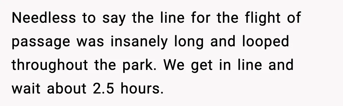 Needless to say the line for the flight of passage was insanely long and looped throughout the park. We get in line and wait about 2.5 hours.