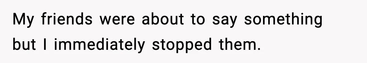 My friends were about to say something but I immediately stopped them.