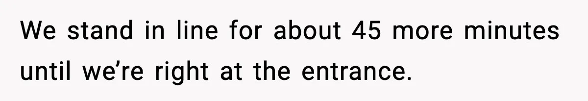 We stand in line for about 45 more minutes until we’re right at the entrance.