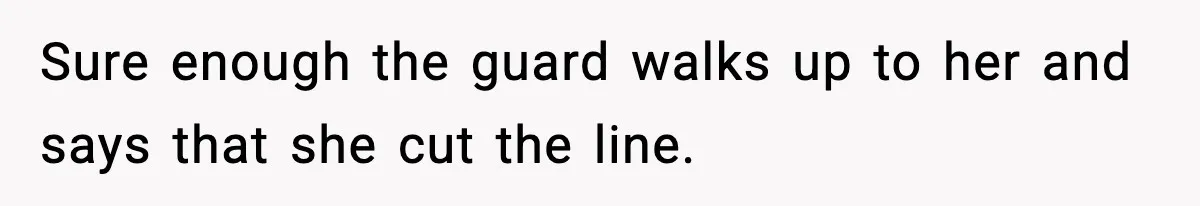 Sure enough the guard walks up to her and says that she cut the line.