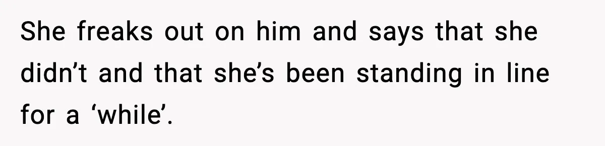 She freaks out on him and says that she didn’t and that she’s been standing in line for a ‘while’.