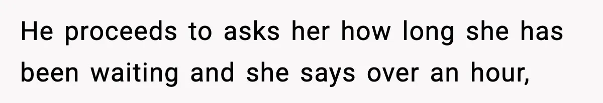 He proceeds to asks her how long she has been waiting and she says over an hour,