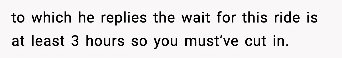 to which he replies the wait for this ride is at least 3 hours so you must’ve cut in.