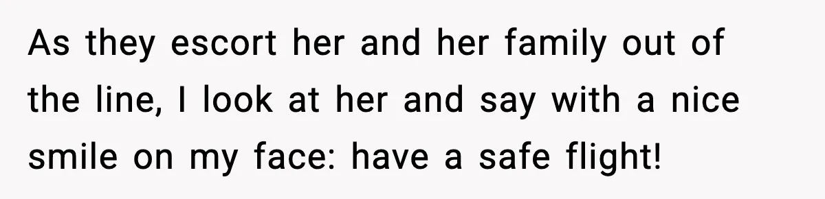 As they escort her and her family out of the line, I look at her and say with a nice smile on my face: have a safe flight!