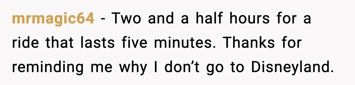 mrmagic64 - Two and a half hours for a ride that lasts five minutes. Thanks for reminding me why I don’t go to Disneyland.