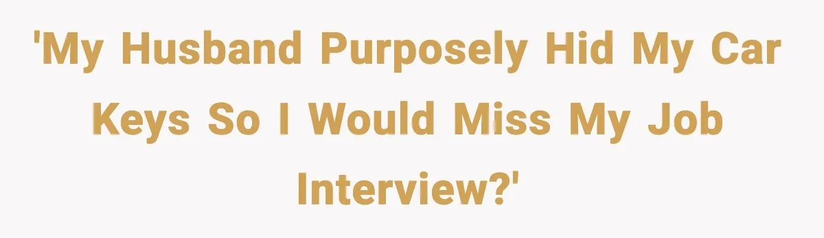 'My husband purposely hid my car keys so I would miss my job interview?'