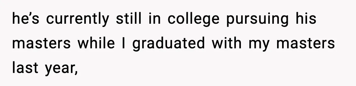 he’s currently still in college pursuing his masters while I graduated with my masters last year,