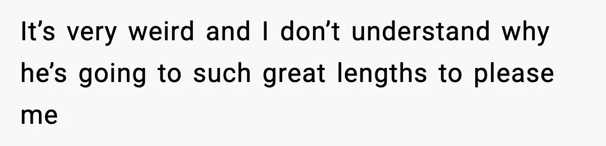 It’s very weird and I don’t understand why he’s going to such great lengths to please me