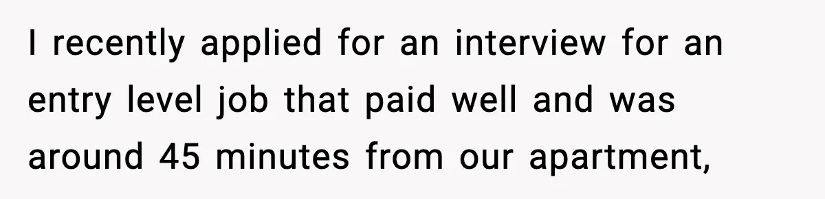 I recently applied for an interview for an entry level job that paid well and was around 45 minutes from our apartment,