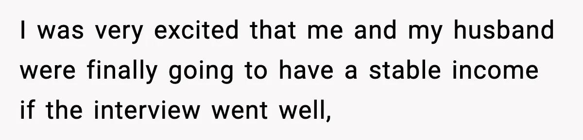 I was very excited that me and my husband were finally going to have a stable income if the interview went well,