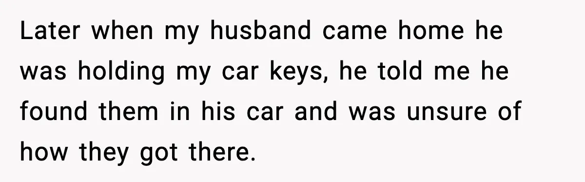 Later when my husband came home he was holding my car keys, he told me he found them in his car and was unsure of how they got there.