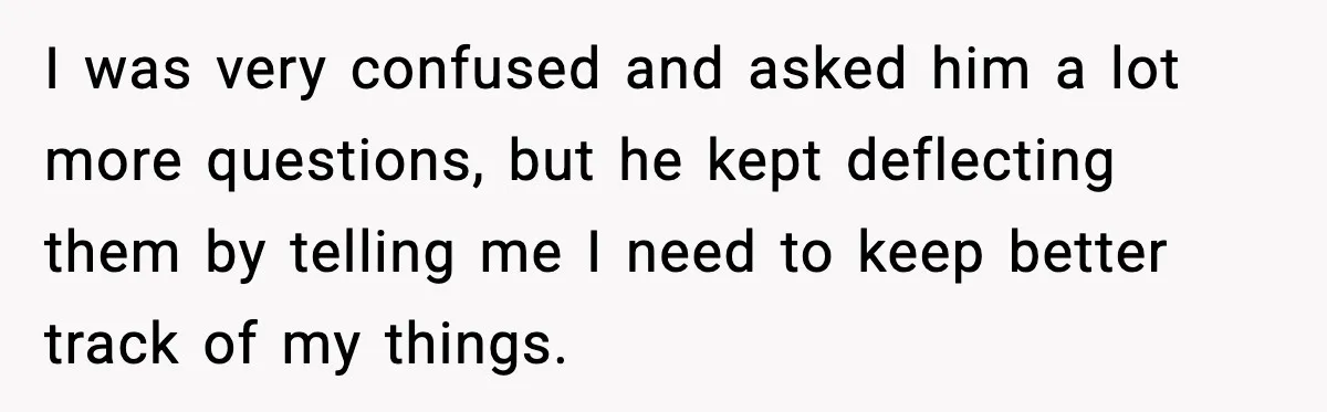 I was very confused and asked him a lot more questions, but he kept deflecting them by telling me I need to keep better track of my things.