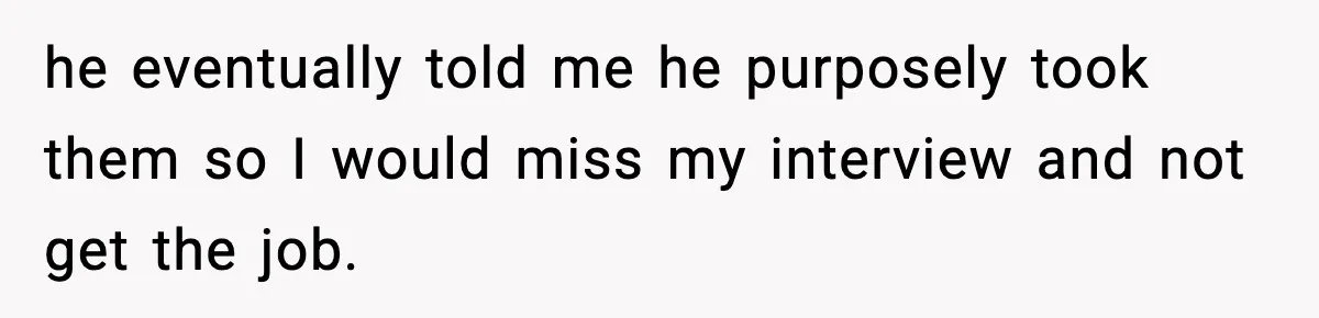 he eventually told me he purposely took them so I would miss my interview and not get the job.