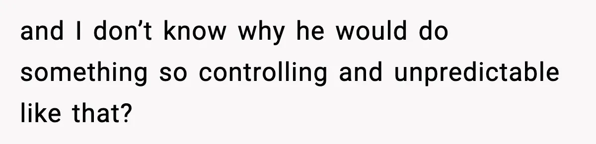and I don’t know why he would do something so controlling and unpredictable like that?
