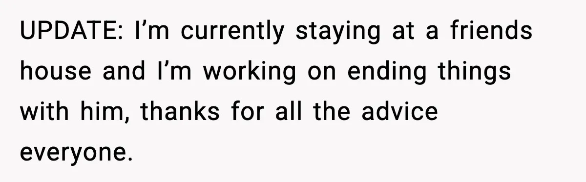 UPDATE: I’m currently staying at a friends house and I’m working on ending things with him, thanks for all the advice everyone.