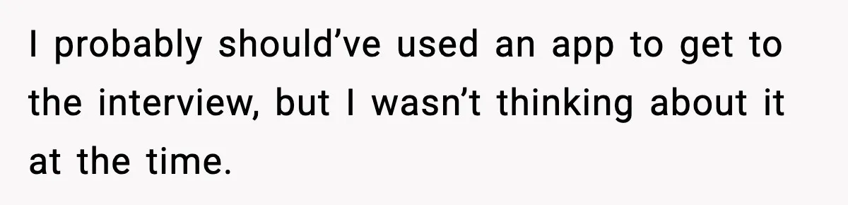 I probably should’ve used an app to get to the interview, but I wasn’t thinking about it at the time.