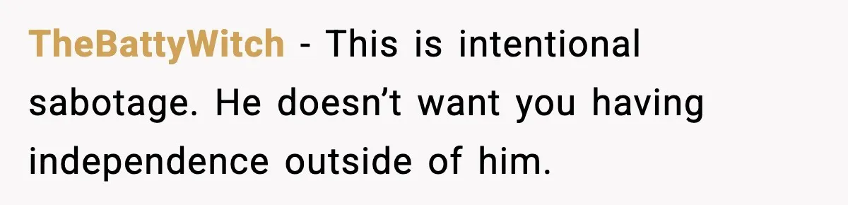 TheBattyWitch - This is intentional sabotage. He doesn’t want you having independence outside of him.