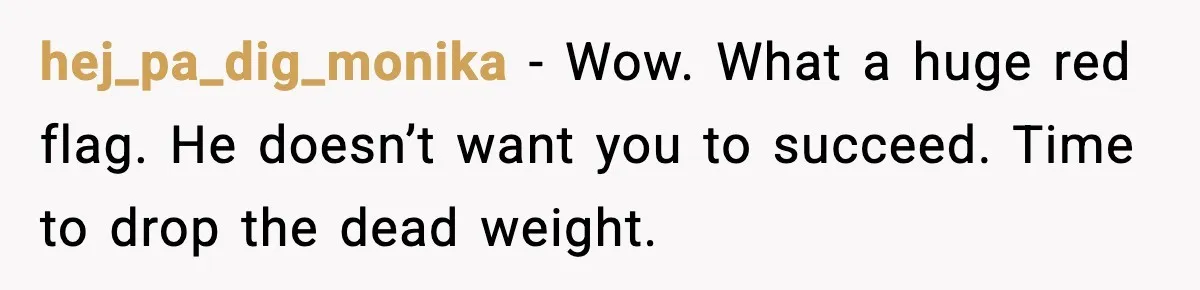 hej_pa_dig_monika - Wow. What a huge red flag. He doesn’t want you to succeed. Time to drop the dead weight.