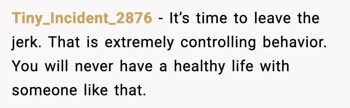 Tiny_Incident_2876 - It’s time to leave the jerk. That is extremely controlling behavior. You will never have a healthy life with someone like that.