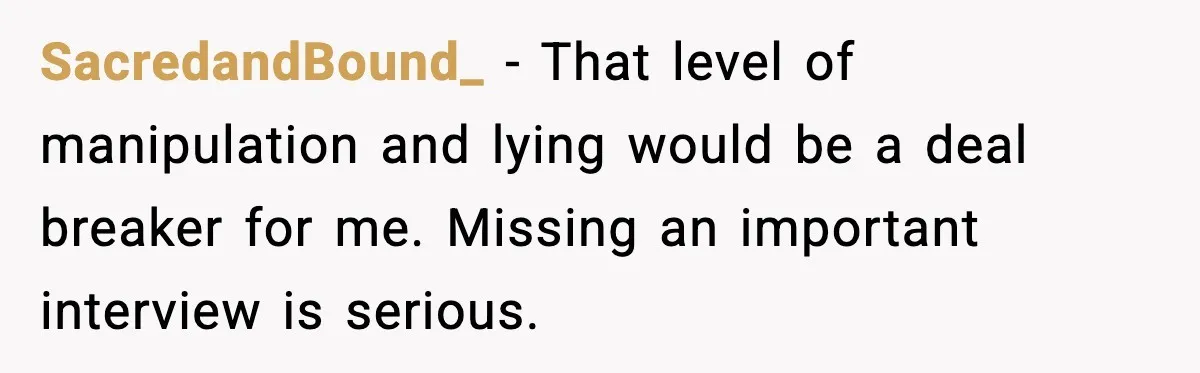 SacredandBound_ - That level of manipulation and lying would be a deal breaker for me. Missing an important interview is serious.