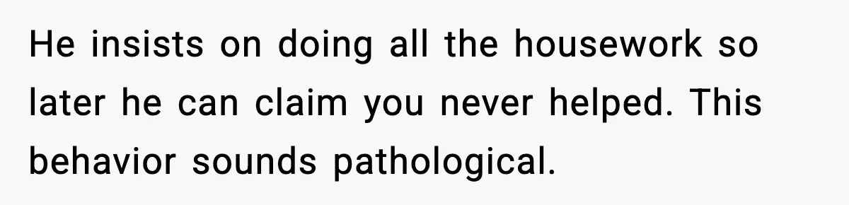 He insists on doing all the housework so later he can claim you never helped. This behavior sounds pathological.