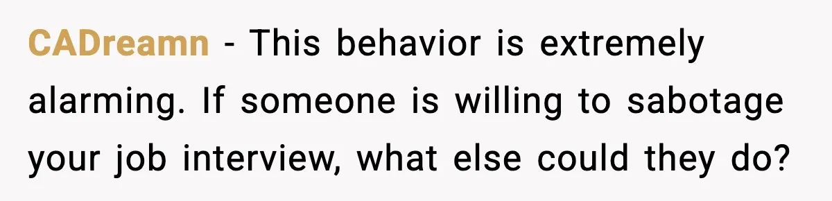 CADreamn - This behavior is extremely alarming. If someone is willing to sabotage your job interview, what else could they do?