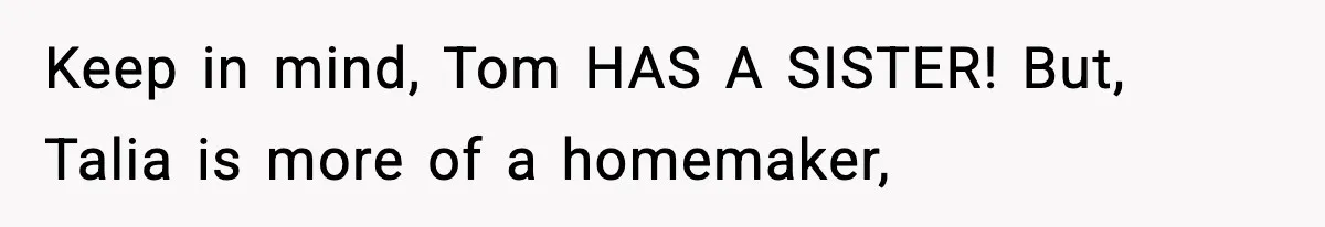 Keep in mind, Tom HAS A SISTER! But, Talia is more of a homemaker,