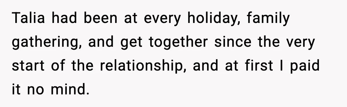 Talia had been at every holiday, family gathering, and get together since the very start of the relationship, and at first I paid it no mind.