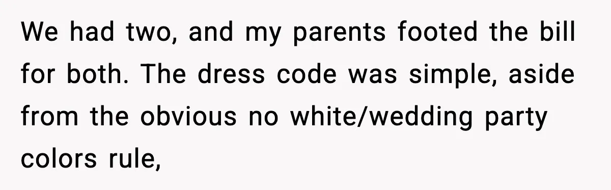 We had two, and my parents footed the bill for both. The dress code was simple, aside from the obvious no white/wedding party colors rule,