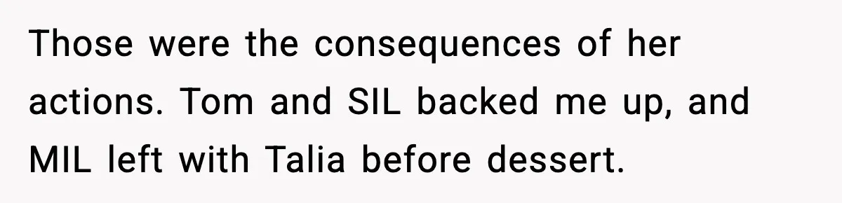 Those were the consequences of her actions. Tom and SIL backed me up, and MIL left with Talia before dessert.