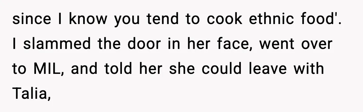 since I know you tend to cook ethnic food'. I slammed the door in her face, went over to MIL, and told her she could leave with Talia,