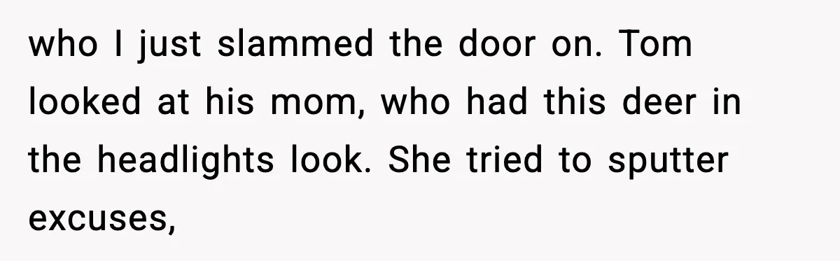 who I just slammed the door on. Tom looked at his mom, who had this deer in the headlights look. She tried to sputter excuses,