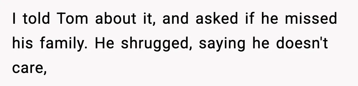 I told Tom about it, and asked if he missed his family. He shrugged, saying he doesn't care,