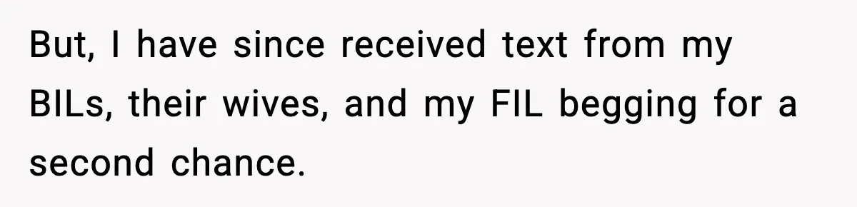 But, I have since received text from my BILs, their wives, and my FIL begging for a second chance.