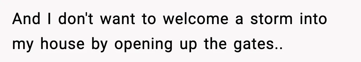 And I don't want to welcome a storm into my house by opening up the gates..