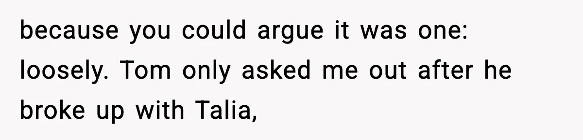 because you could argue it was one: loosely. Tom only asked me out after he broke up with Talia,