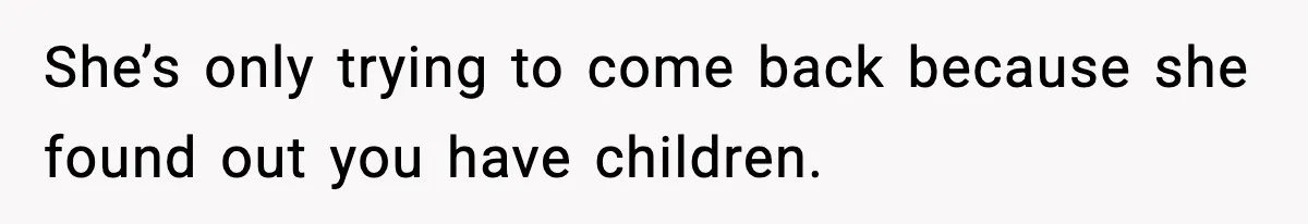She’s only trying to come back because she found out you have children.