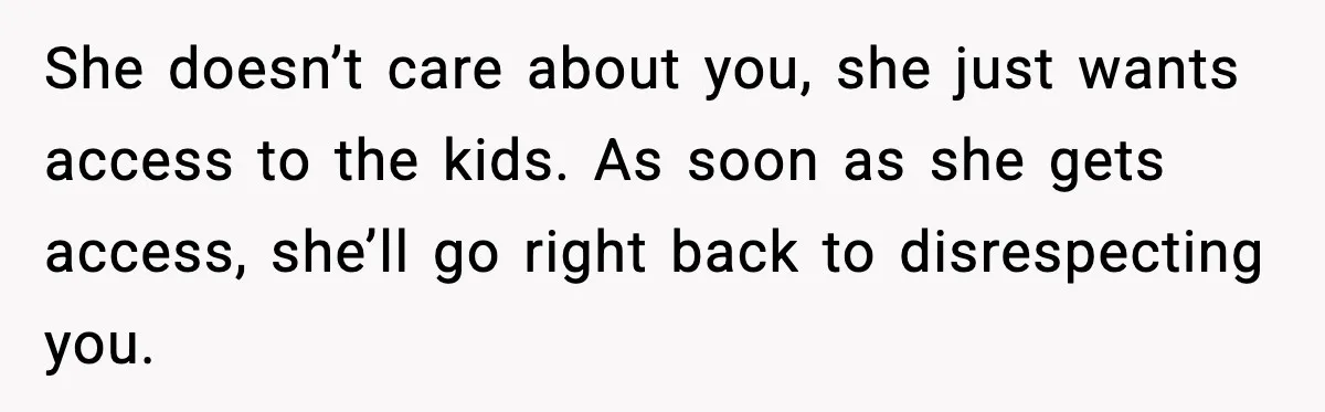 She doesn’t care about you, she just wants access to the kids. As soon as she gets access, she’ll go right back to disrespecting you.
