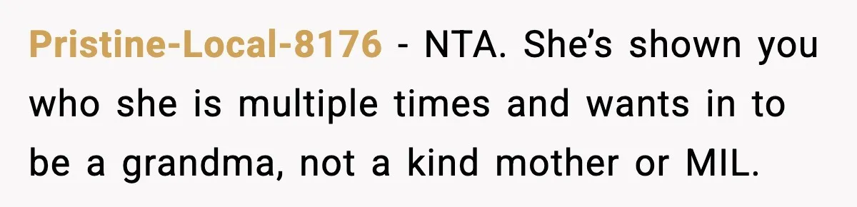Pristine-Local-8176 - NTA. She’s shown you who she is multiple times and wants in to be a grandma, not a kind mother or MIL.