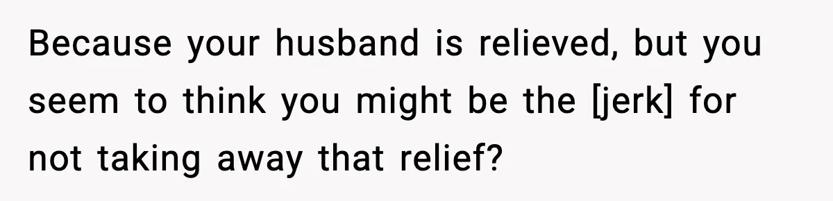 Because your husband is relieved, but you seem to think you might be the [jerk] for not taking away that relief?